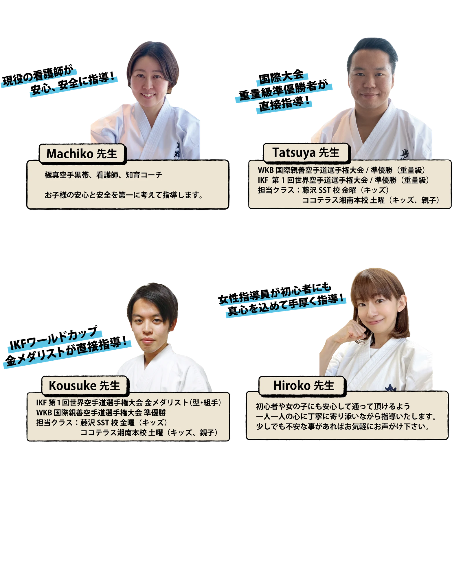 Machiko先生：現役の看護師が安心、安全に指導！極真空手黒帯、看護師、知育コーチ。お子様の安心と安全を第一に考えて指導します。Tatsuya先生：国際大会重量級準優勝者が直接指導！WKB国際親善空手道選手権大会 準優勝（重量級）、IKF第1回世界空手道選手権大会 準優勝（重量級）、担当クラス：藤沢SST校 金曜（キッズ）、ココテラス湘南本校 土曜（キッズ、親子）。Kousuke先生：IKFワールドカップ金メダリストが直接指導！IKF第1回世界空手道選手権大会 金メダリスト（型・組手）、WKB国際親善空手道選手権大会 準優勝、担当クラス：藤沢SST校 金曜（キッズ）、ココテラス湘南本校 土曜（キッズ、親子）。Hiroko先生：女性指導員が初心者にも真心を込めて手厚く指導！初心者や女の子にも安心して通って頂けるよう一人一人の心に丁寧に寄り添いながら指導いたします。少しでも不安な事があればお気軽にお声がけ下さい。