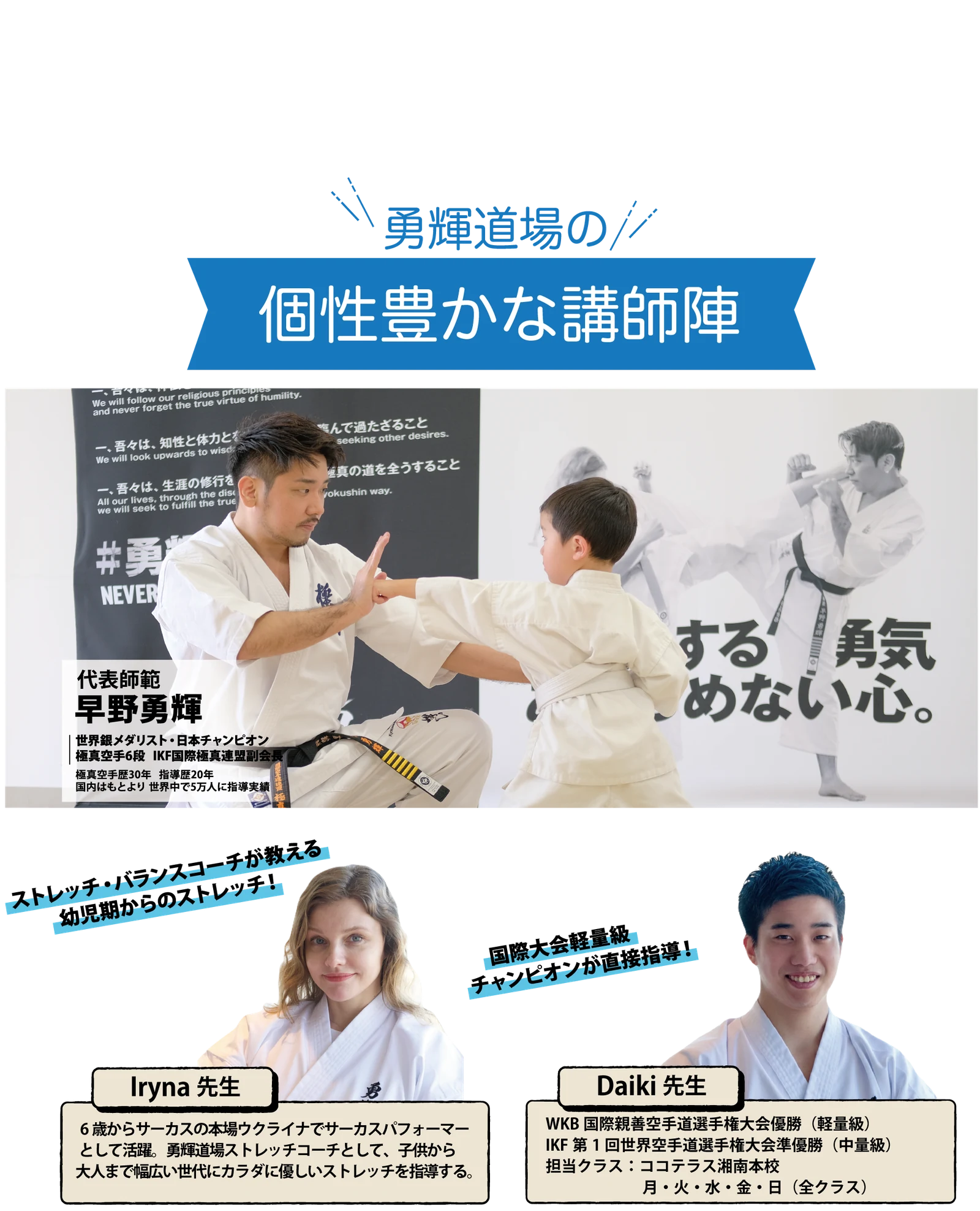 勇輝道場の個性豊かな講師陣。代表師範 早野勇輝：世界銀メダリスト・日本チャンピオン、極真空手6段、IKF国際極真連盟副会長、極真空手歴30年 指導歴20年、国内はもとより世界中で5万人に指導実績。Iryna先生：ストレッチ・バランスコーチが教える幼児期からのストレッチ！6歳からサーカスの本場ウクライナでサーカスパフォーマーとして活躍。勇輝道場ストレッチコーチとして、子供から大人まで幅広い世代にカラダに優しいストレッチを指導する。Daiki先生：国際大会軽量級チャンピオンが直接指導！WKB国際親善空手道選手権大会優勝（軽量級）、IKF第1回世界空手道選手権大会準優勝（中量級）、担当クラス：ココテラス湘南本校 月・火・水・金・日（全クラス）